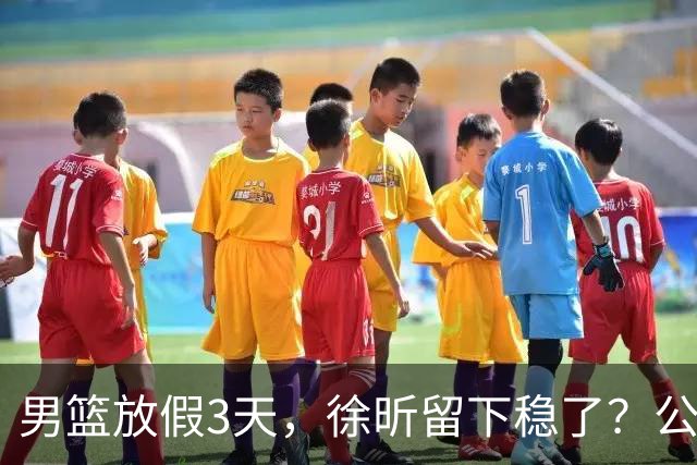 男篮放假3天，徐昕留下稳了？公开表态，郭士强欣慰，杜锋尴尬